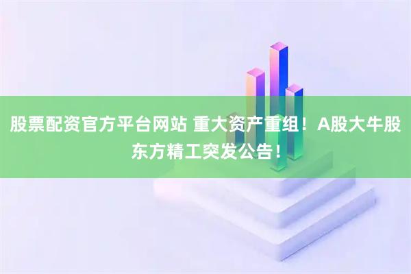 股票配资官方平台网站 重大资产重组！A股大牛股东方精工突发公告！