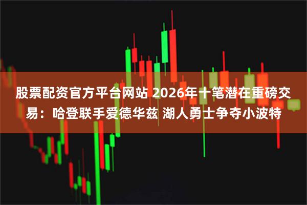 股票配资官方平台网站 2026年十笔潜在重磅交易：哈登联手爱德华兹 湖人勇士争夺小波特
