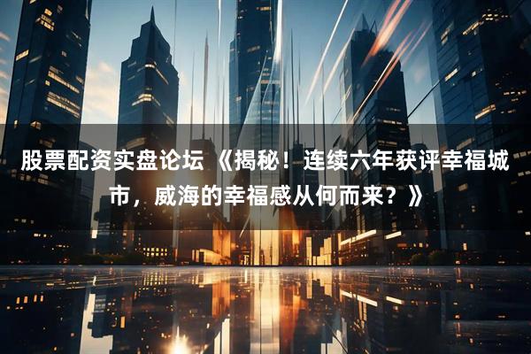 股票配资实盘论坛 《揭秘！连续六年获评幸福城市，威海的幸福感从何而来？》