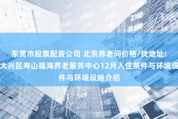 东莞市股票配资公司 北京养老问价格/找地址：北京市大兴区寿山福海养老服务中心12月入住条件与环境设施介绍