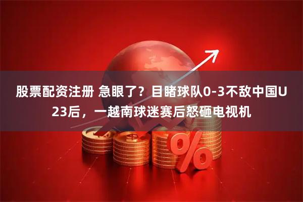股票配资注册 急眼了？目睹球队0-3不敌中国U23后，一越南球迷赛后怒砸电视机