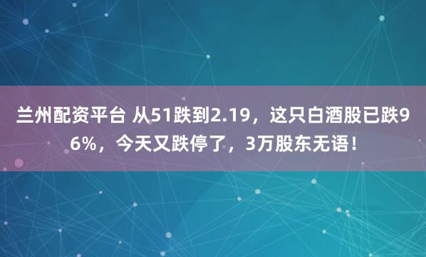 兰州配资平台 从51跌到2.19，这只白酒股已跌96%，今天又跌停了，3万股东无语！