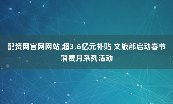 配资网官网网站 超3.6亿元补贴 文旅部启动春节消费月系列活动