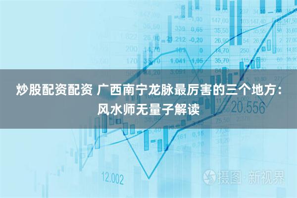 炒股配资配资 广西南宁龙脉最厉害的三个地方：风水师无量子解读