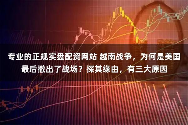 专业的正规实盘配资网站 越南战争，为何是美国最后撤出了战场？探其缘由，有三大原因