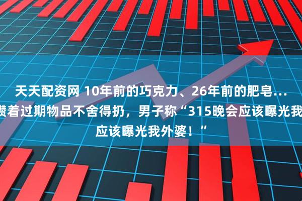 天天配资网 10年前的巧克力、26年前的肥皂……老人攒着过期物品不舍得扔，男子称“315晚会应该曝光我外婆！”