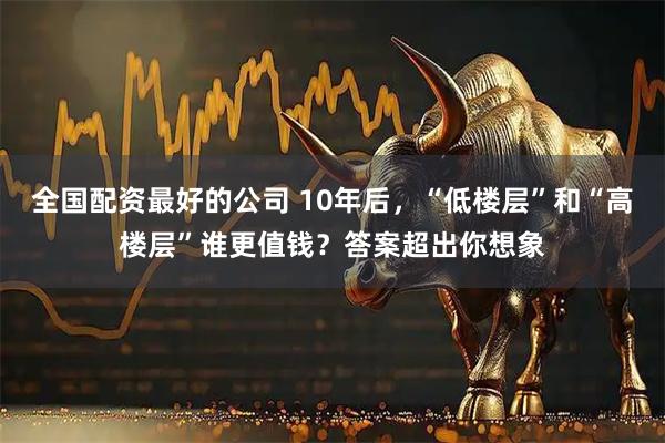 全国配资最好的公司 10年后，“低楼层”和“高楼层”谁更值钱？答案超出你想象