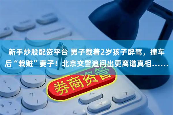 新手炒股配资平台 男子载着2岁孩子醉驾，撞车后“栽赃”妻子！北京交警追问出更离谱真相……