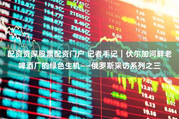 配资资深股票配资门户 记者手记｜伏尔加河畔老啤酒厂的绿色生机——俄罗斯采访系列之三