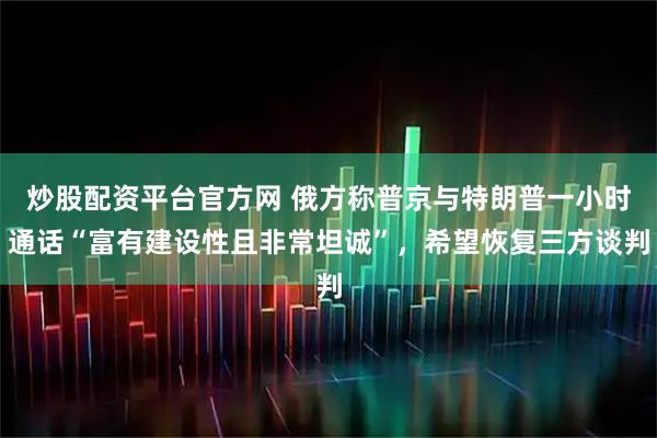 炒股配资平台官方网 俄方称普京与特朗普一小时通话“富有建设性且非常坦诚”，希望恢复三方谈判